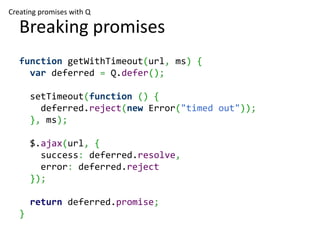 Creating promises with Q

   Breaking promises
   function getWithTimeout(url, ms) {
     var deferred = Q.defer();

       setTimeout(function () {
         deferred.reject(new Error("timed out"));
       }, ms);

       $.ajax(url, {
         success: deferred.resolve,
         error: deferred.reject
       });

       return deferred.promise;
   }
 