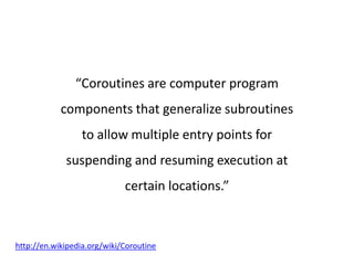 “Coroutines are computer program
            components that generalize subroutines
                 to allow multiple entry points for
             suspending and resuming execution at
                             certain locations.”



http://en.wikipedia.org/wiki/Coroutine
 