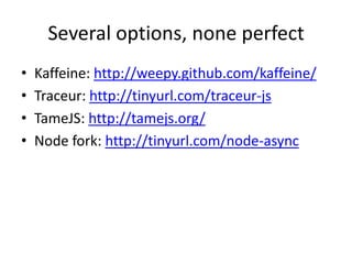 Several options, none perfect
•   Kaffeine: http://weepy.github.com/kaffeine/
•   Traceur: http://tinyurl.com/traceur-js
•   TameJS: http://tamejs.org/
•   Node fork: http://tinyurl.com/node-async
 