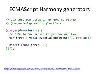 ECMAScript Harmony generators
 // Can only use yield as we want to within
 // Q.async'ed generator functions

 Q.async(function* () {
   // Talk to the server to get one and two.
   var three = yield eventualAdd(getOne(), getTwo());

   assert.equal(three, 3);
 })();




https://groups.google.com/d/topic/q-continuum/7PWKbgeFA48/discussion
 