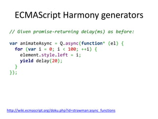 ECMAScript Harmony generators
 // Given promise-returning delay(ms) as before:

 var animateAsync = Q.async(function* (el) {
   for (var i = 0; i < 100; ++i) {
     element.style.left = i;
     yield delay(20);
   }
 });




http://wiki.ecmascript.org/doku.php?id=strawman:async_functions
 