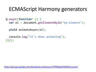ECMAScript Harmony generators
 Q.async(function* () {
   var el = document.getElementById("my-element");

    yield animateAsync(el);

   console.log("it's done animating");
 })();




https://groups.google.com/d/topic/q-continuum/7PWKbgeFA48/discussion
 