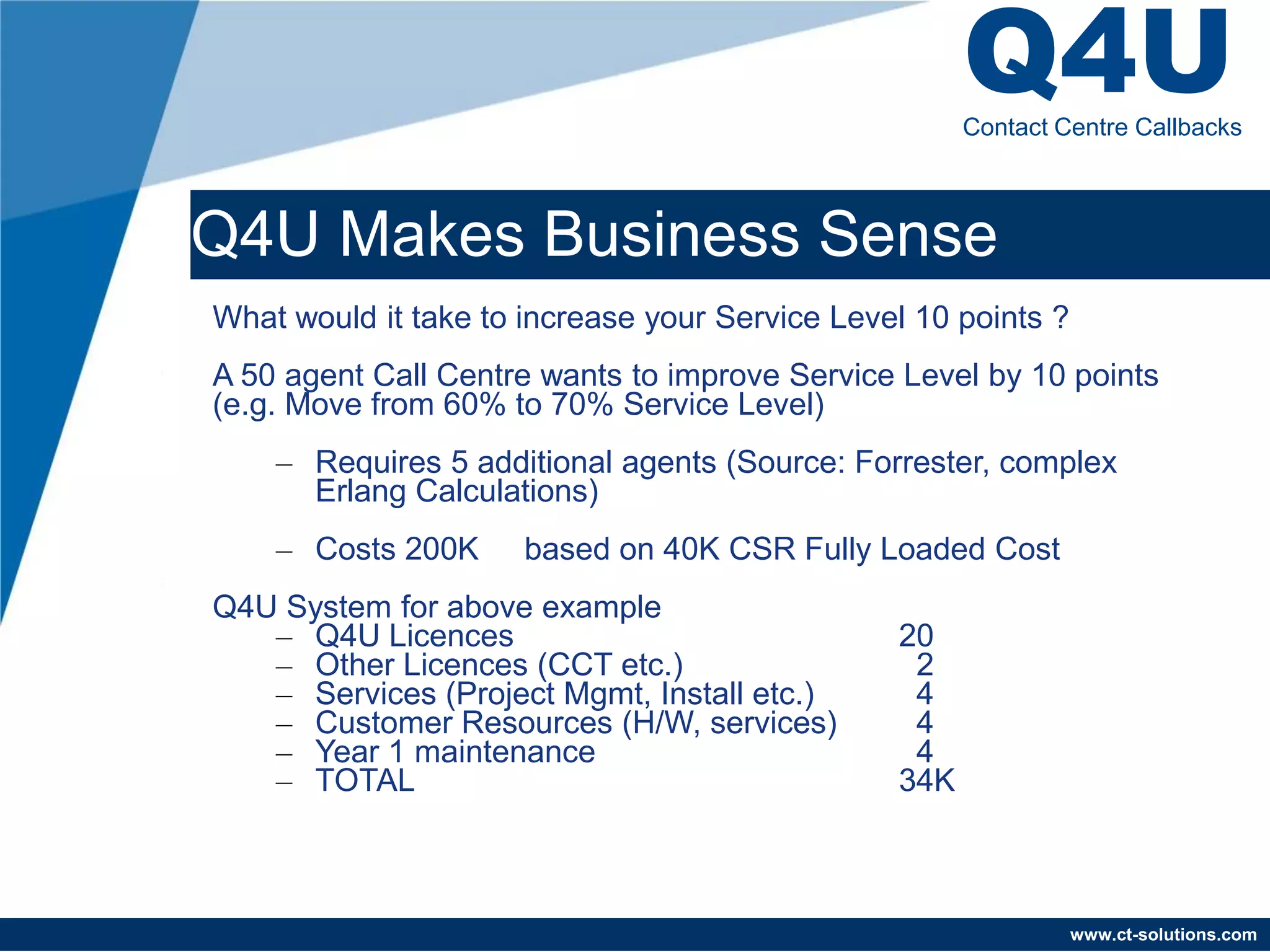 Q4U
                                                      Contact Centre Callbacks



Q4U Makes Business Sense
What would it take to increase your Service Level 10 points ?
A 50 agent Call Centre wants to improve Service Level by 10 points
(e.g. Move from 60% to 70% Service Level)
    – Requires 5 additional agents (Source: Forrester, complex
      Erlang Calculations)
    – Costs 200K      based on 40K CSR Fully Loaded Cost
Q4U System for above example
   – Q4U Licences                               20
   – Other Licences (CCT etc.)                   2
   – Services (Project Mgmt, Install etc.)       4
   – Customer Resources (H/W, services)          4
   – Year 1 maintenance                          4
   – TOTAL                                      34K



                                                                www.ct-solutions.com
 