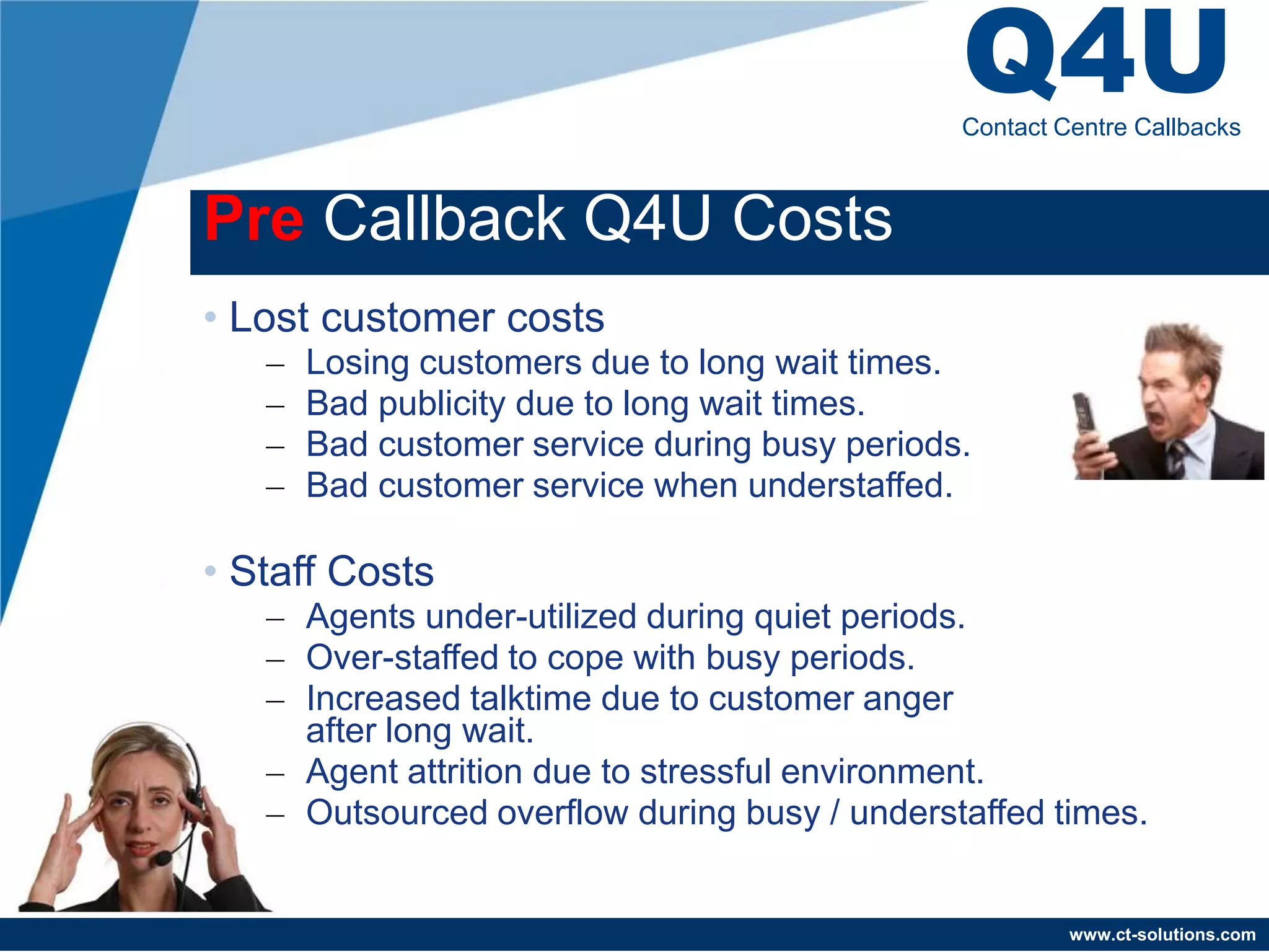 Q4U
                                               Contact Centre Callbacks



Pre Callback Q4U Costs
• Lost customer costs
   –   Losing customers due to long wait times.
   –   Bad publicity due to long wait times.
   –   Bad customer service during busy periods.
   –   Bad customer service when understaffed.

• Staff Costs
   – Agents under-utilized during quiet periods.
   – Over-staffed to cope with busy periods.
   – Increased talktime due to customer anger
     after long wait.
   – Agent attrition due to stressful environment.
   – Outsourced overflow during busy / understaffed times.


                                                        www.ct-solutions.com
 