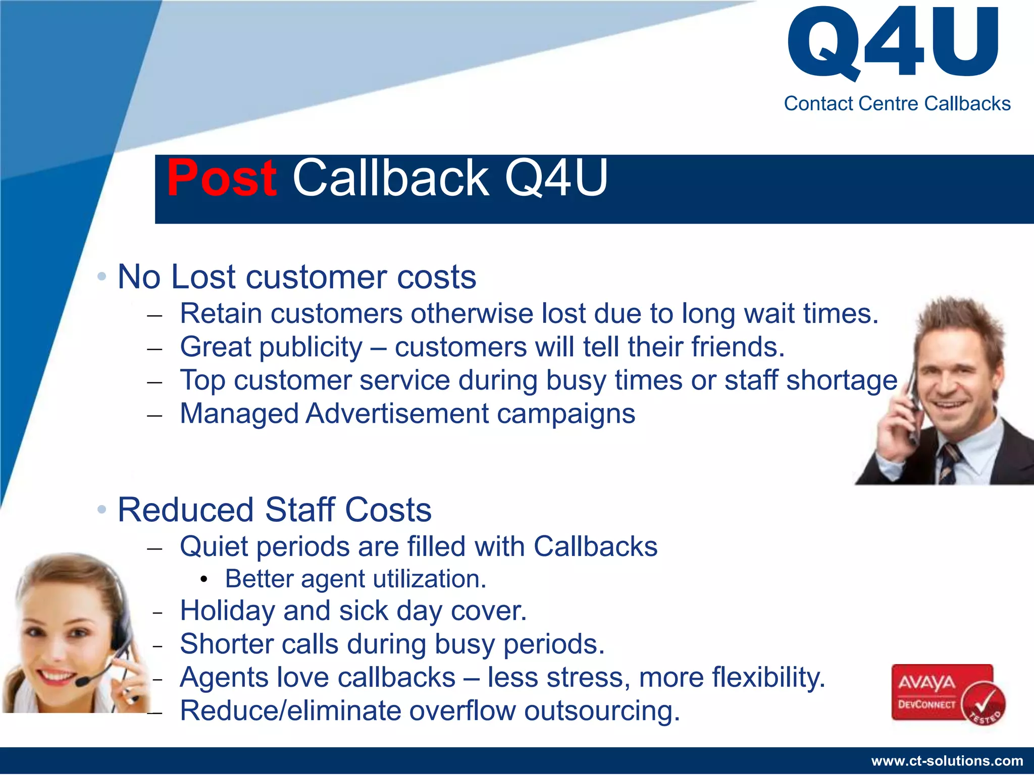 Q4U
                                                         Contact Centre Callbacks



       Post Callback Q4U
• No Lost customer costs
   –   Retain customers otherwise lost due to long wait times.
   –   Great publicity – customers will tell their friends.
   –   Top customer service during busy times or staff shortage
   –   Managed Advertisement campaigns


• Reduced Staff Costs
   – Quiet periods are filled with Callbacks
        • Better agent utilization.
   –   Holiday and sick day cover.
   –   Shorter calls during busy periods.
   –   Agents love callbacks – less stress, more flexibility.
   –   Reduce/eliminate overflow outsourcing.
                                                                  www.ct-solutions.com
 
