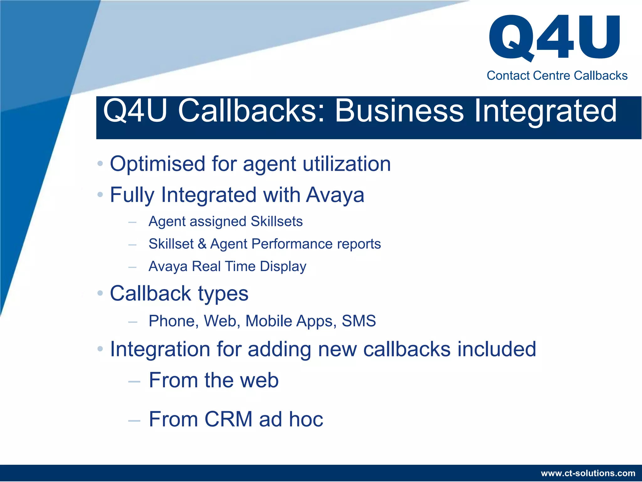Q4U
                                            Contact Centre Callbacks


Q4U Callbacks: Business Integrated
• Optimised for agent utilization
• Fully Integrated with Avaya
   – Agent assigned Skillsets
   – Skillset & Agent Performance reports
   – Avaya Real Time Display

• Callback types
   – Phone, Web, Mobile Apps, SMS
• Integration for adding new callbacks included
    – From the web
   – From CRM ad hoc

                                                     www.ct-solutions.com
 