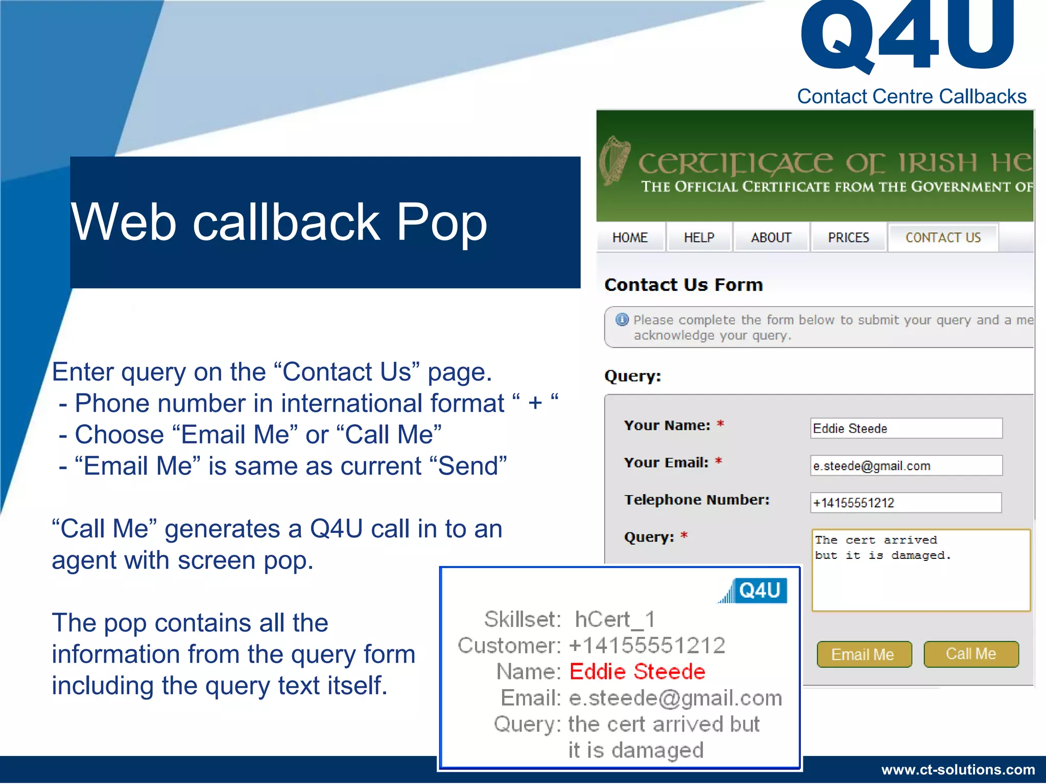 Q4U
                                               Contact Centre Callbacks




 Web callback Pop

Enter query on the “Contact Us” page.
- Phone number in international format “ + “
- Choose “Email Me” or “Call Me”
- “Email Me” is same as current “Send”

“Call Me” generates a Q4U call in to an
agent with screen pop.

The pop contains all the
information from the query form
including the query text itself.


                                                       www.ct-solutions.com
 
