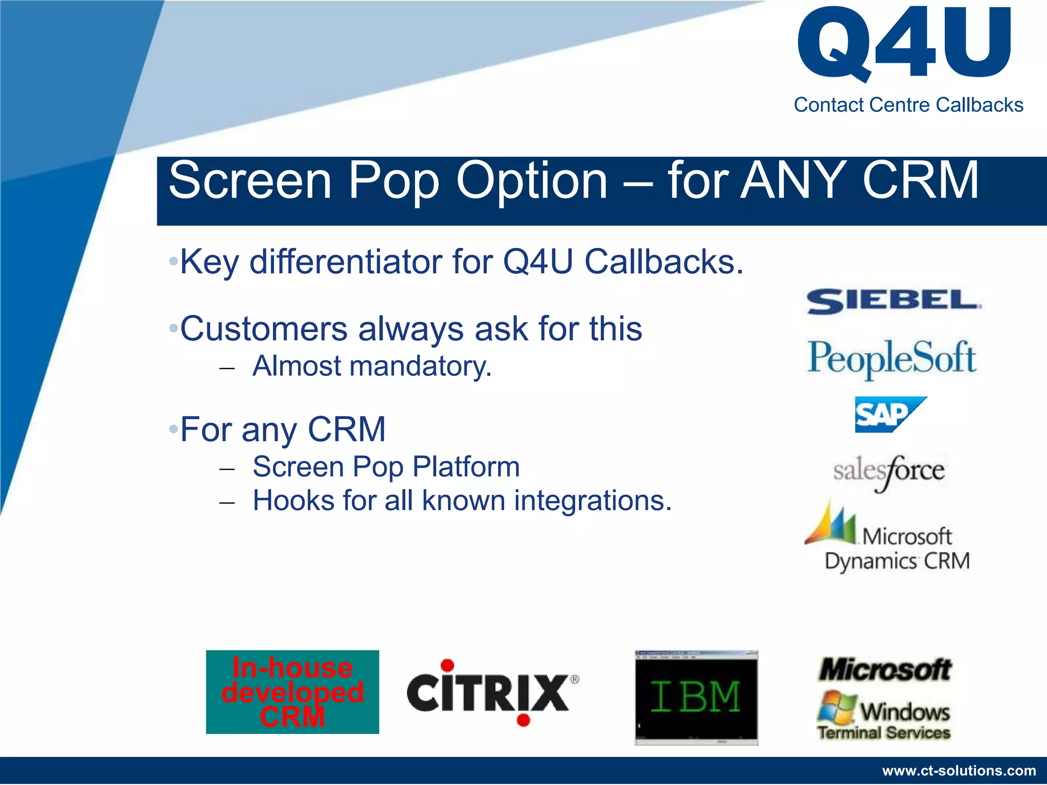 Q4U
                                         Contact Centre Callbacks



Screen Pop Option – for ANY CRM
•Key differentiator for Q4U Callbacks.
•Customers always ask for this
   – Almost mandatory.

•For any CRM
   – Screen Pop Platform
   – Hooks for all known integrations.




    In-house
   developed
      CRM
                                                  www.ct-solutions.com
 