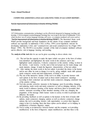 Name: Ahmad Mashhood
COMPUTER ASSISSTED LANGUAGE LERANING TOOL EVALUATION REPORT .
Tool for Improvementof CohesivenessinEmotive Writing (TICEW):
Introduction
ICT (Information communication technology) can be effectively integrated in language teaching and
learning .CALL(computer assisted language learning) has vast scope in the form of multimedia CALL
which involves use of various language learning soft wares or computer mediated soft wares such as
“Tool for Improvement ofCohesivenessin EmotiveWriting (TICEW”}. The theoretical frame work
Which provide background and basic foundation for the criteria of any computer mediated
software use especially in multimedia CALL is (Pica, 1994 ) seven hypothesis relevant for
developing multimedia CALL and “ constructivism and social constructivism by ( Paiget 1981:
Bruner 1990) . The TICEW is an excellent example of this kind of computer mediated software
and its effective role in language learning and teaching.
The analysis of the tool after its use can be given according to above criteria wise:
(1) . The tool has the capacity to make the input (which was given in the form of written
text) identified and highlighted the mode words in the sentences and it also
highlighted mode connectors. Cohesive connectors in this emotive writing as done in
the Activity .1 and Activity .2 at the start of the tool proper use for mode change and
mode intensity change. It made the linguistic characteristics of the text salient.
(2) . After making the mode words in the text salient it provided the choice to the learner
and its user either he want to change it or not by giving multiple mode shift optional
mode connector words and total replacement of model word.
(3) The one of the interactive feature of this tool is its ability to provide learners with
such options in the form of output such as those model connectors’ meanings
according to their contextual use and their mode connectors changing emotional tone
of the emotive writing.
(4) Tool also provide corrective measures to the language users by providing changing
and replacing mode words and mode connectors as well as changing intensity of the
mode words it enhances learning of the learner and forces them to reconsider their
emotive statement according to their intended meaning of the use, changing the
pragmatics of the message which learner wants to convey in order to persuade and
influence the reader.
(5) By providing feedback as well as options to the learners in the form of mode shift
options, mode connectors changing options as well as cohesive connectors change
options this tool is providing learners with opportunities to correct their linguistic
output in fact it is teaching them that these option can be utilized as it is helping in
modification of learners linguistic output.
(6) Tool is acting as an interaction between learner and the computer as it providing
modifications in the form of linguistic output modifications and then there is the
 