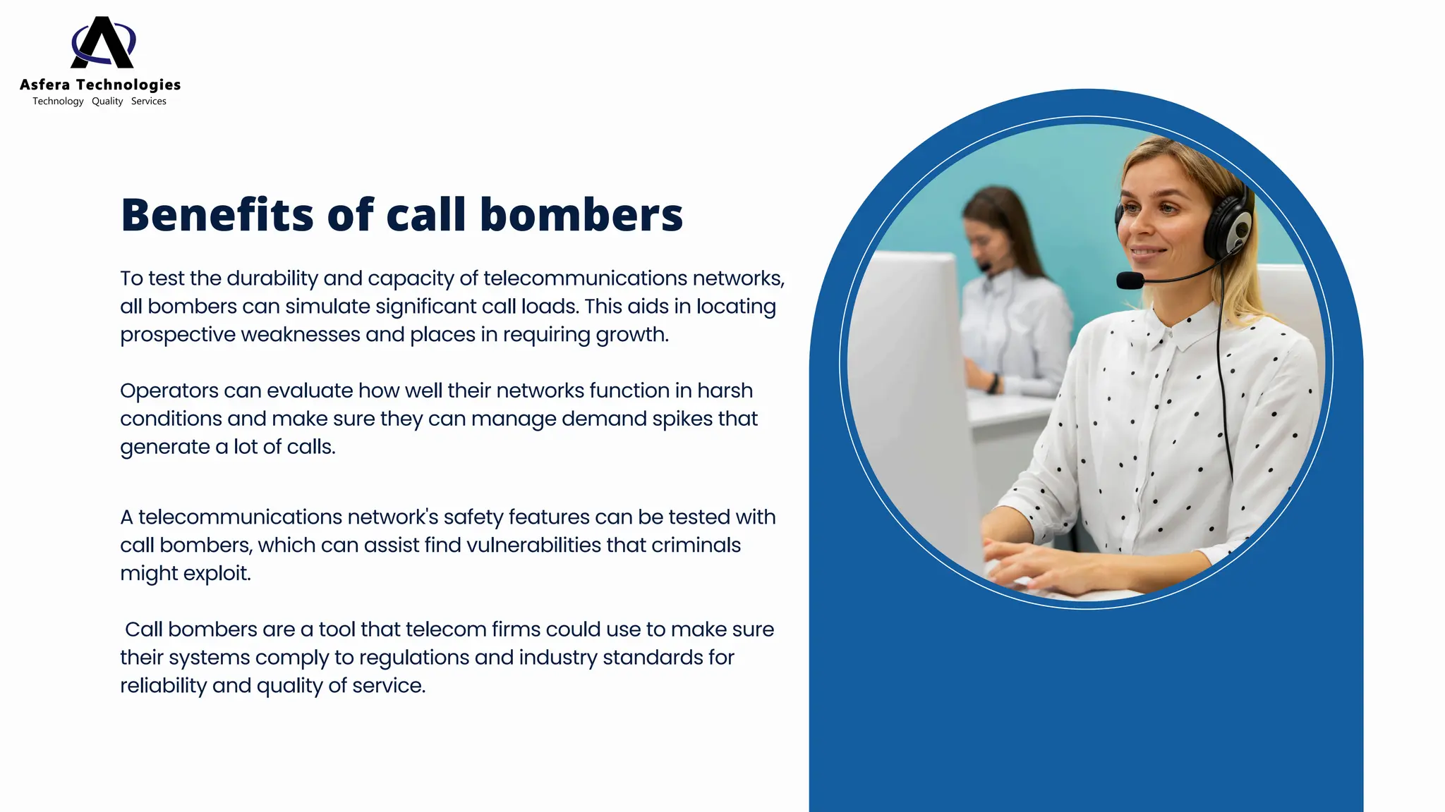 To test the durability and capacity of telecommunications networks,
all bombers can simulate significant call loads. This aids in locating
prospective weaknesses and places in requiring growth.
Operators can evaluate how well their networks function in harsh
conditions and make sure they can manage demand spikes that
generate a lot of calls.
Benefits of call bombers
A telecommunications network's safety features can be tested with
call bombers, which can assist find vulnerabilities that criminals
might exploit.
Call bombers are a tool that telecom firms could use to make sure
their systems comply to regulations and industry standards for
reliability and quality of service.
 