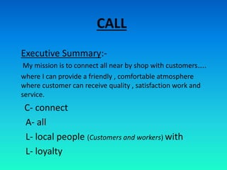 CALL
Executive Summary:-
My mission is to connect all near by shop with customers…..
where I can provide a friendly , comfortable atmosphere
where customer can receive quality , satisfaction work and
service.
C- connect
A- all
L- local people (Customers and workers) with
L- loyalty
 