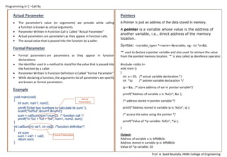 Programming in C –Call By
Prof. A. Syed Mustafa, HKBK College of Engineering
Program to find area of a circle using #define.
#include<stdio.h>
#define PI 3.1412
int main()
{
int radius; float area;
printf("Enter the radius: ");
scanf("%d", &radius);
area=PI*radius*radius;
printf("Area=%.2f",area);
return 0;
}
Use of #if, #elif, #else and #endif :
The preprocessor directives #if, #elif, #else and #endif allows to
conditionally compile a block of code based on predefined symbols.
#include<stdio.h>
#define MAX 100
void main( )
{
#if (MAX)
printf("MAX is defined");
#else
printf ("MAX is not defined");
#endif
}
Preprocessor Directive / Macros
The C preprocessor [CPP] is a macro processor that is used
automatically by the C compiler to transform programmer defined
programs before actual compilation takes place. It is called a macro
processor because it allows the user to define macros, which are short
abbreviations for longer constructs.
It instructs the compiler to do required pre-processing before the
actual compilation. All preprocessor directives begin with the #
symbol (known as pound or hash).
List of pre-processor directives:
1. #include: This is used insert a particular header from another file.
2. #define, #undef : These are used to define and un-define
conditional compilation symbols.
3. #if, #elif, #else, #endif : These are used to conditionally skip
sections of source code.
Example:
#include “demo.h”
 tells CPP to get demo.h from the local directory and add the
content to the current source file.
#define PI 3.1412 /* defines symbolic constant */
 This directive tells the CPP to replace symbolic constant pi
with 3.1412.
#define SIZE 5 /* SIZE will be replaced with 5 */
 