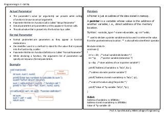 Programming in C –Call By
Prof. A. Syed Mustafa, HKBK College of Engineering
Pointers
A Pointer is just an address of the data stored in memory.
A pointer is a variable whose value is the address of
another variable, i.e., direct address of the memory
location.
Syntax: <variable_type> *<name>=&variable; eg:- int *a=&b;
‘*’ used to declare a pointer variable and also used to retrieve the value
from the pointed memory location. ‘*’ is also called as derefence operator.
#include <stdio.h>
void main ()
{
int a = 20; /* actual variable declaration */
int *ip; /* pointer variable declaration */
ip = &a; /* store address of var in pointer variable*/
printf("Address of variable a is: %xn", &a );
/* address stored in pointer variable */
printf("Address stored in variable ip is: %xn", ip );
/* access the value using the pointer */
printf("Value of *ip variable: %dn", *ip );
}
Output:
Address of variable a is: bffd8b3c
Address stored in variable ip is: bffd8b3c
Value of *ip variable: 20
Actual Parameter
 The parameter’s value (or arguments) we provide while calling
a function is known as actual arguments.
 Parameter Written In Function Call is Called “Actual Parameter”
 Actual parameters are parameters as they appear in function calls.
 The actual value that is passed into the function by a caller.
Formal Parameter
 Formal parameters are parameters as they appear in function
declarations.
 the identifier used in a method to stand for the value that is passed
into the function by a caller.
 Parameter Written In Function Definition is Called “Formal Parameter”
 While declaring a function, the arguments list of parameters we
specify are known as formal parameters.
Example
 