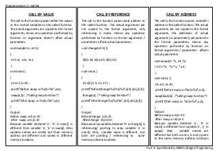 Programming in C –Call By
Prof. A. Syed Mustafa, HKBK College of Engineering
CALL BY ADDRESS
The call to the function passes variable’s
address to the called function. The actual
arguments are not copied to the formal
arguments, the addresses of actual
arguments (or parameters) are passed to
the formal parameters. Hence any
operation performed by function on
formal arguments / parameters affects
actual parameters.
void swap(int *x, int *y)
{ int t=*x; *x=*y; *y=t;
}
void main( ) {
int a=5, b=10 ;
printf("Before swap: a=%d,b=%d",a,b);
swap(&a,&b); /*calling swap function*/
printf("After swap: a= %d,b=%d",a,b);
}
Output:
Before swap: a=5,b=10
After swap: a=10,b=5
Because variable declared ‘a’, ‘b’ in
main() is different from variable ‘x’, ’y’ in
swap(). Only variable names are
different but both a and x, b and y point
to the same memory address locations
respectively.
CALL BY REFERENCE
The call to the function passes base address to
the called function. The actual arguments are
not copied to the formal arguments, only
referencing is made. Hence any operation
performed by function on formal arguments /
parameters affects actual parameters.
void change(int b[ ])
{
b[0]=10; b[1]=20; b[2]=30;
}
void main( )
{
int a[3]={ 5, 15, 25 } ;
printf("BeforeChange:%d,%d,%d",a[0],a[1],a[2]);
change(a); /*calling swap function*/
printf("AfterChange:%d,%d,%d",a[0],a[1],a[2]);
}
Output:
BeforeChange: 5,15,25
AfterChange: 10,20,30
Because array variable declared ‘b’ in change() is
referencing/ pointing to array variable ‘a’ in
main(). Only variable name is different but
both are pointing / referencing to same
memory address locations.
CALL BY VALUE
The call to the function passes either the values
or the normal variables to the called function.
The actual arguments are copied to the formal
arguments, hence any operation performed by
function on arguments doesn’t affect actual
parameters.
void swap(int a, int b)
{
int t=a; a=b; b=t;
}
void main( )
{
int a=5, b=10 ;
printf("Before swap: a=%d,b=%d",a,b);
swap(a,b); /*calling swap function*/
printf("After swap: a= %d,b=%d",a,b);
}
Output:
Before swap: a=5,b=10
After swap: a=5,b=10
Because variable declared ‘a’, ‘b’ in main() is
different from variable ‘a’, ’b’ in swap(). Only
variable names are similar but their memory
address are different and stored in different
memory locations.
 