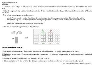 Programming in C –Call By
Prof. A. Syed Mustafa, HKBK College of Engineering
STACKS
• A stack is a special type of data structure where elements are inserted from one end and elements are deleted from the same
end.
• Using this approach, the Last element Inserted is the First element to be deleted Out, and hence, stack is also called LIFO data
structure.
• The various operations performed on stack:
Insert: An element is inserted from top end. Insertion operation is called push operation. Delete: An element is
deleted from top end. Deletion operation is called pop operation. Overflow: Check whether the stack is full or not.
Underflow: Check whether the stack is empty or not.
• This can be pictorially represented as shown below:
APPLICATIONS OF STACK
1) Conversion of expressions: The compiler converts the infix expressions into postfix expressions using stack.
2) Evaluation of expression: An arithmetic expression represented in the form of either postfix or prefix can be easily evaluated
using stack.
3) Recursion: A function which calls itself is called recursive function.
4) Other applications: To find whether the string is a palindrome, to check whether a given expression is valid or not.
 