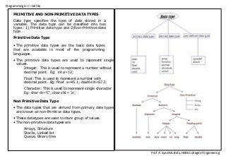 Programming in C –Call By
Prof. A. Syed Mustafa, HKBK College of Engineering
PRIMITIVE AND NON-PRIMITIVE DATA TYPES
Data type specifies the type of data stored in a
variable. The data type can be classified into two
types: 1) Primitive data type and 2)Non-Primitive data
type
Primitive Data Type
• The primitive data types are the basic data types
that are available in most of the programming
languages.
• The primitive data types are used to represent single
values.
Integer: This is used to represent a number without
decimal point. Eg: int a=12;
Float: This is used to represent a number with
decimal point. Eg: float a=45.1; double b=67.3;
Character: This is used to represent single character
Eg: char ch=‘C’; char ch1= ‘a’;
Non Primitive Data Type
• The data types that are derived from primary data types
are known as non-Primitive data types.
• These datatypes are used to store group of values.
• The non-primitive data types are
Arrays, Structure
Stacks, Linked list
Queue, Binary tree
 