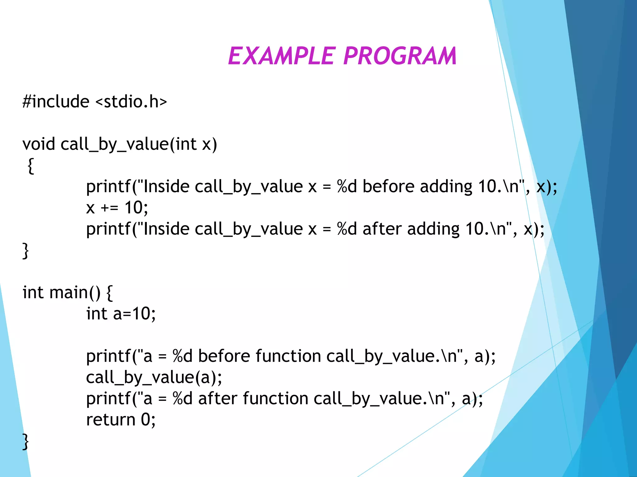 #include <stdio.h>
void call_by_value(int x)
{
printf("Inside call_by_value x = %d before adding 10.n", x);
x += 10;
printf("Inside call_by_value x = %d after adding 10.n", x);
}
int main() {
int a=10;
printf("a = %d before function call_by_value.n", a);
call_by_value(a);
printf("a = %d after function call_by_value.n", a);
return 0;
}
EXAMPLE PROGRAM
 