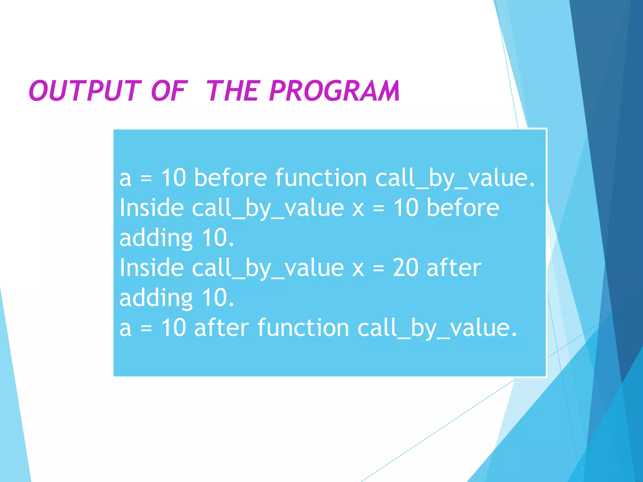 OUTPUT OF THE PROGRAM
a = 10 before function call_by_value.
Inside call_by_value x = 10 before
adding 10.
Inside call_by_value x = 20 after
adding 10.
a = 10 after function call_by_value.
 