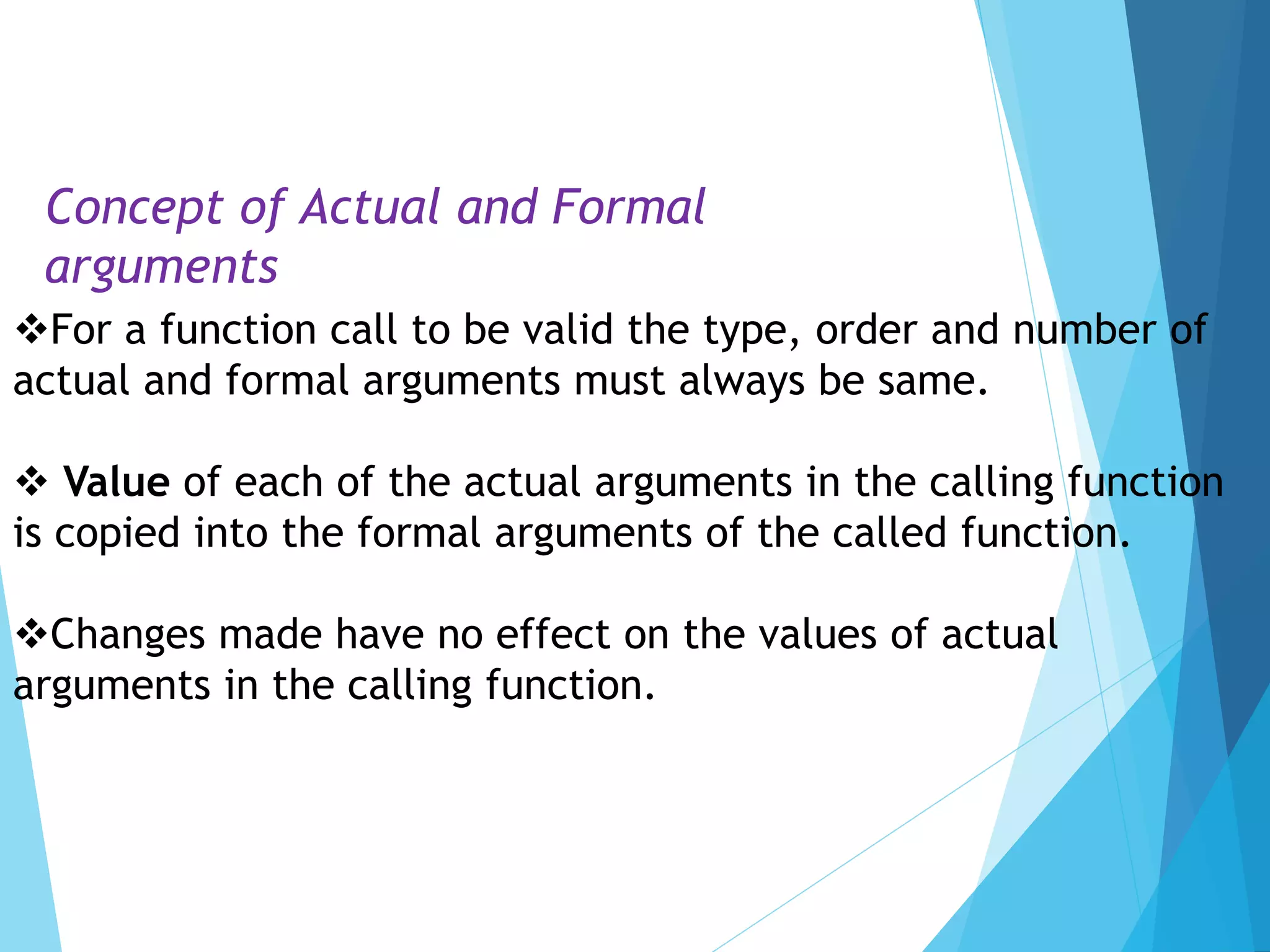 For a function call to be valid the type, order and number of
actual and formal arguments must always be same.
 Value of each of the actual arguments in the calling function
is copied into the formal arguments of the called function.
Changes made have no effect on the values of actual
arguments in the calling function.
Concept of Actual and Formal
arguments
 