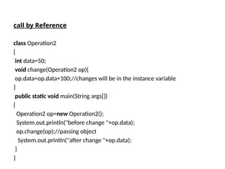call by Reference
class Operation2
{
int data=50;
void change(Operation2 op){
op.data=op.data+100;//changes will be in the instance variable
}
public static void main(String args[])
{
Operation2 op=new Operation2();
System.out.println("before change "+op.data);
op.change(op);//passing object
System.out.println("after change "+op.data);
}
}
 