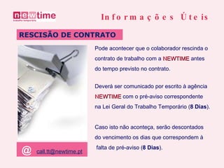 Pode acontecer que o colaborador rescinda o contrato de trabalho com a  NEWTIME  antes do tempo previsto no contrato. RESCISÃO DE CONTRATO Informações Úteis Deverá ser comunicado por escrito à agência  NEWTIME  com o pré-aviso correspondente na Lei Geral do Trabalho Temporário ( 8 Dias ). Caso isto não aconteça, serão descontados  do vencimento os dias que correspondem à falta de pré-aviso ( 8 Dias ). @   [email_address] 