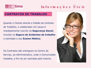 CONTRATOS DE TRABALHO Informações Úteis Quando o Cliente solicita o Pedido de Contrato de Trabalho, o colaborador em causa é  imediatamente inscrito na  Segurança Social , incluído no  Seguro de Acidentes de trabalho   e solicitado o seu  Exame Médico ; Os Contratos são entregues no Centro de Serviço, ao Administrativo, onde o Comunicador  trabalha, a fim de ser assinado pelo mesmo. 