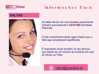 As faltas devem ser comunicadas previamente (sempre que possível) à  NEWTIME   (Entidade Patronal); O não cumprimento desta regra implica que a falta seja considerada injustificada; É importante avisar também no seu Serviço, que dispõe de um número de contacto em caso de Atraso ou Falta; FALTAS Informações Úteis @   [email_address] 