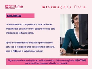 A remuneração compreende o total de horas trabalhadas durante o mês, segundo o que está indicado na folha de horas. SALÁRIO Informações Úteis Após a contabilização efectuada pelos nossos serviços é realizada uma transferência bancária, para o  NIB  que o trabalhador indicar. Alguma dúvida em relação ao salário auferido, dirija-se á agência  NEWTIME , para clarificar qualquer dúvida ou questão. 