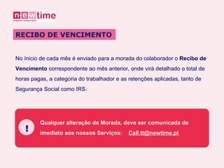 No ínicio de cada mês é enviado para a morada do colaborador o  Recibo de  Vencimento  correspondente ao mês anterior, onde virá detalhado o total de  horas pagas, a categoria do trabalhador e as retenções aplicadas, tanto de  Segurança Social como IRS. RECIBO DE VENCIMENTO Qualquer alteração de Morada, deve ser comunicada de  imediato aos nossos Serviços:  [email_address] ! 