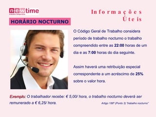O Código Geral de Trabalho considera  período de trabalho nocturno o trabalho  compreendido entre as  22:00  horas de um dia e as  7:00  horas do dia seguinte . HORÁRIO NOCTURNO Informações Úteis Assim haverá uma retribuição especial  correspondente a um acréscimo de  25%   sobre o valor hora.   Exemplo:  O trabalhador recebe: € 5,00/ hora, o trabalho nocturno deverá ser  remunerado a € 6,25/ hora .  Artigo 188º (Ponto 3) “trabalho nocturno” 