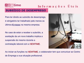 Para ter direito ao subsídio de desemprego,  é obrigatório ter trabalhado pelo menos os  últimos  6  meses  na mesma empresa. SUBSÍDIO DE DESEMPREGO Informações Úteis No caso de estar a receber o subsídio, a  aceitação de um novo trabalho implica a  suspensão do mesmo durante a  contratação laboral com a  NEWTIME . Ao iniciar as funções na  NEWTIME , o colaborador tem que comunicar ao Centro  de Emprego a sua situação profissional.  