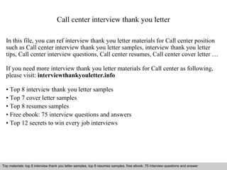 Call center interview thank you letter 
In this file, you can ref interview thank you letter materials for Call center position 
such as Call center interview thank you letter samples, interview thank you letter 
tips, Call center interview questions, Call center resumes, Call center cover letter … 
If you need more interview thank you letter materials for Call center as following, 
please visit: interviewthankyouletter.info 
• Top 8 interview thank you letter samples 
• Top 7 cover letter samples 
• Top 8 resumes samples 
• Free ebook: 75 interview questions and answers 
• Top 12 secrets to win every job interviews 
Top materials: top 8 interview thank you letter samples, top 8 resumes samples, free ebook: 75 interview questions and answer 
Interview questions and answers – free download/ pdf and ppt file 
 
