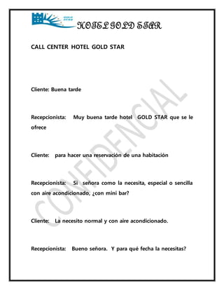 HOTEL GOLD STAR 
CALL CENTER HOTEL GOLD STAR 
Cliente: Buena tarde 
Recepcionista: Muy buena tarde hotel GOLD STAR que se le 
ofrece 
Cliente: para hacer una reservación de una habitación 
Recepcionista: Si señora como la necesita, especial o sencilla 
con aire acondicionado, ¿con mini bar? 
Cliente: La necesito normal y con aire acondicionado. 
Recepcionista: Bueno señora. Y para qué fecha la necesitas? 
 