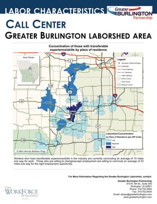 LABOR CHARACTERISTICS

CALL CENTER

GREATER BURLINGTON LABORSHED AREA
Concentration of those with transferable
experience/skills by place of residence

§
¦
¨

IOWA

Area Shown

JOHNSON

§
¦
¨
88

80

SCOTT

£
¤

WHITESIDE

Legend

6

_
^

Burlington & West Burlington
Interstates

MUSCATINE
Muscatine

4 Lane Highways

ROCK ISLAND

BUR

U.S. Highways
HENRY

State Highways
WASHINGTON

KEOKUK

Illinois County
Iowa County

£
¤
218

Missouri County

LOUISA

MERCER
Wapello

£
¤
61

£
¤

Monmouth

JEFFERSON

STARK

§
¦
¨
74

Mediapolis

34

Oquawka

Mount Pleasant

HENRY

Galesburg

KNOX

DES MOINES

Monmouth

Burlington

Danville

HENDERSON

West Burlington
VAN BUREN

WARREN

Gladstone

__
^^

West Point

PEORIA

Stronghurst
Wever

Fort Madison

Lomax

£
¤
67

LEE
Niota

Dallas City
La Harpe

Laborshed Concentration
OTLAND

£
¤

MCDONOUGH

136

Keokuk

CLARK

Kahoka

HANCOCK

by Place of Residence (per ZIP Code)
TAZE
Macomb

Low

FULTON

Moderate
High

10 Mile Intervals Between Rings

MASON

KNOX

Workers who have transferable experience/skills in the industry are currently commuting an average of 10 miles
one way for work. Those who are willing to change/accept employment are willing to commute an average of 23
miles one way for the right employment opportunity.

For More Information Regarding the Greater Burlington Laborshed, contact:
Greater Burlington Partnership
610 N. 4th St., Suite 200
Burlington, IA 52601
Phone: 319.752.6365
Fax: 319.752.6454
Email: dtoyer@greaterburlington.com
www.greaterburlington.com

 