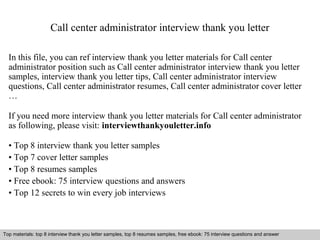 Call center administrator interview thank you letter 
In this file, you can ref interview thank you letter materials for Call center 
administrator position such as Call center administrator interview thank you letter 
samples, interview thank you letter tips, Call center administrator interview 
questions, Call center administrator resumes, Call center administrator cover letter 
… 
If you need more interview thank you letter materials for Call center administrator 
as following, please visit: interviewthankyouletter.info 
• Top 8 interview thank you letter samples 
• Top 7 cover letter samples 
• Top 8 resumes samples 
• Free ebook: 75 interview questions and answers 
• Top 12 secrets to win every job interviews 
Top materials: top 8 interview thank you letter samples, top 8 resumes samples, free ebook: 75 interview questions and answer 
Interview questions and answers – free download/ pdf and ppt file 
 