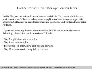 Call center administrator application letter 
In this file, you can ref application letter materials for Call center administrator 
position such as Call center administrator application letter samples, application 
letter tips, Call center administrator interview questions, Call center administrator 
resumes… 
If you need more application letter materials for Call center administrator as 
following, please visit: applicationletter123.info 
• Top 7 application letter samples 
• Top 8 resumes samples 
• Free ebook: 75 interview questions and answers 
• Top 12 secrets to win every job interviews 
Top materials: top 7 application letter samples, top 8 resumes samples, free ebook: 75 interview questions and answer 
Interview questions and answers – free download/ pdf and ppt file 
 