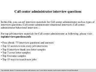 Call center administrator interview questions 
In this file, you can ref interview materials for Call center administrator such as types of 
interview questions, Call center administrator situational interview, Call center 
administrator behavioral interview… 
For top job interview materials for Call center administrator as following, please visit: 
topinterviewquestions.info 
• Free ebook: 75 interview questions and answers 
• Top 12 secrets to win every job interviews 
• Top 8 interview thank you letter samples 
• Top 7 cover letter samples 
• Top 8 resume samples 
• Top 15 ways to search new jobs 
Top materials: ebook: 75 interview questions with answers, top 7 cover letter samples, top 8 resume samples. Free pdf download 
 
