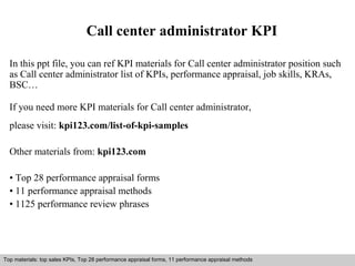Call center administrator KPI 
In this ppt file, you can ref KPI materials for Call center administrator position such 
as Call center administrator list of KPIs, performance appraisal, job skills, KRAs, 
BSC… 
If you need more KPI materials for Call center administrator, 
please visit: kpi123.com/list-of-kpi-samples 
Other materials from: kpi123.com 
• Top 28 performance appraisal forms 
• 11 performance appraisal methods 
• 1125 performance review phrases 
Top materials: top sales KPIs, Top 28 performance appraisal forms, 11 performance appraisal methods 
Interview questions and answers – free download/ pdf and ppt file 
 