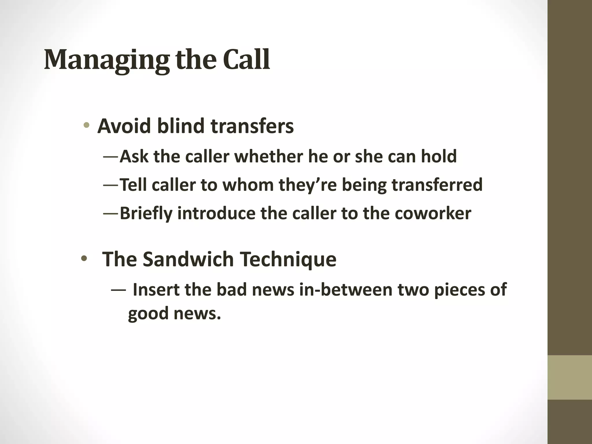 Managing the Call
• Avoid blind transfers
—Ask the caller whether he or she can hold
—Tell caller to whom they’re being transferred
—Briefly introduce the caller to the coworker
• The Sandwich Technique
— Insert the bad news in-between two pieces of
good news.
 