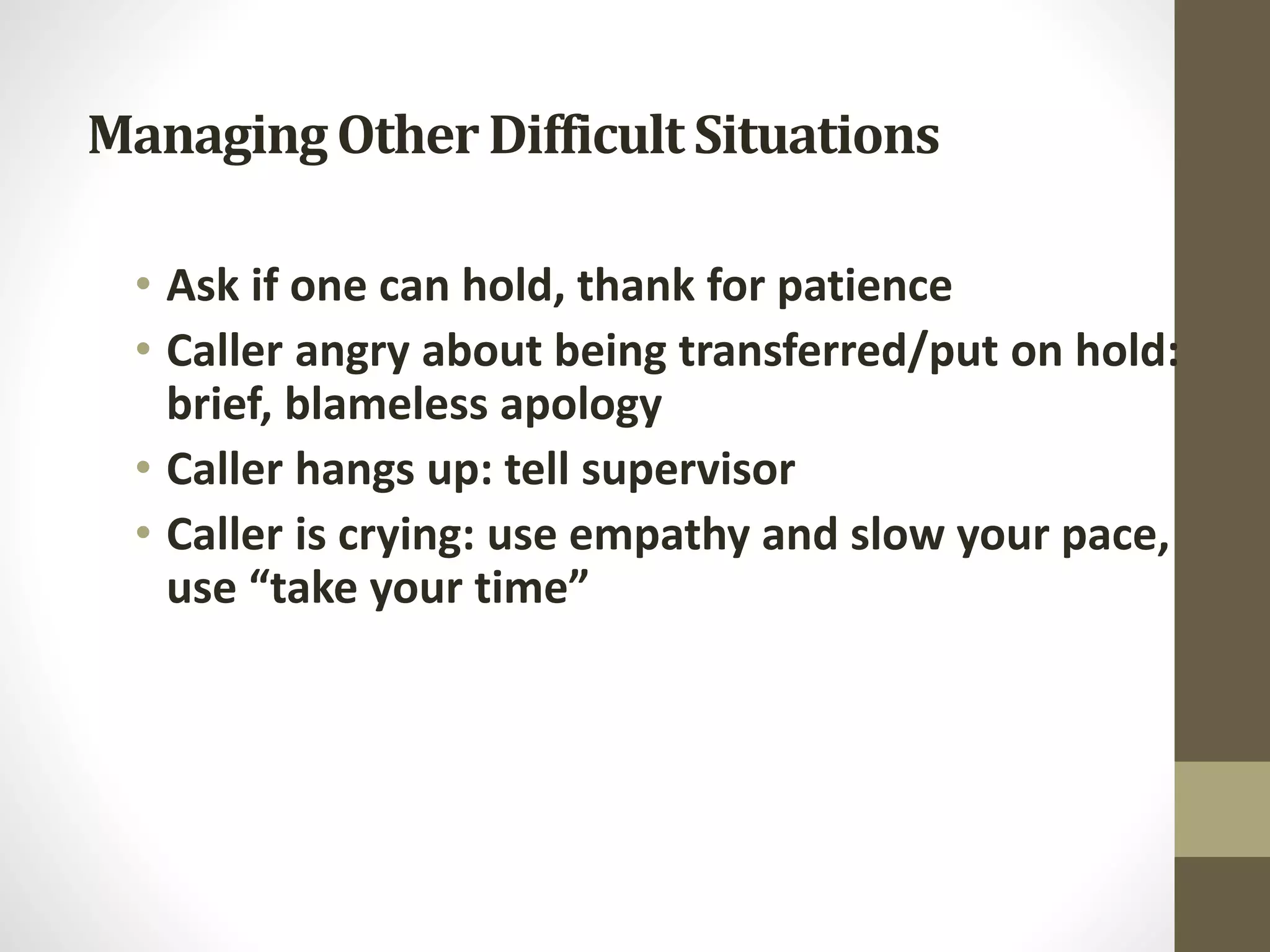 ManagingOtherDifficult Situations
• Ask if one can hold, thank for patience
• Caller angry about being transferred/put on hold:
brief, blameless apology
• Caller hangs up: tell supervisor
• Caller is crying: use empathy and slow your pace,
use “take your time”
 