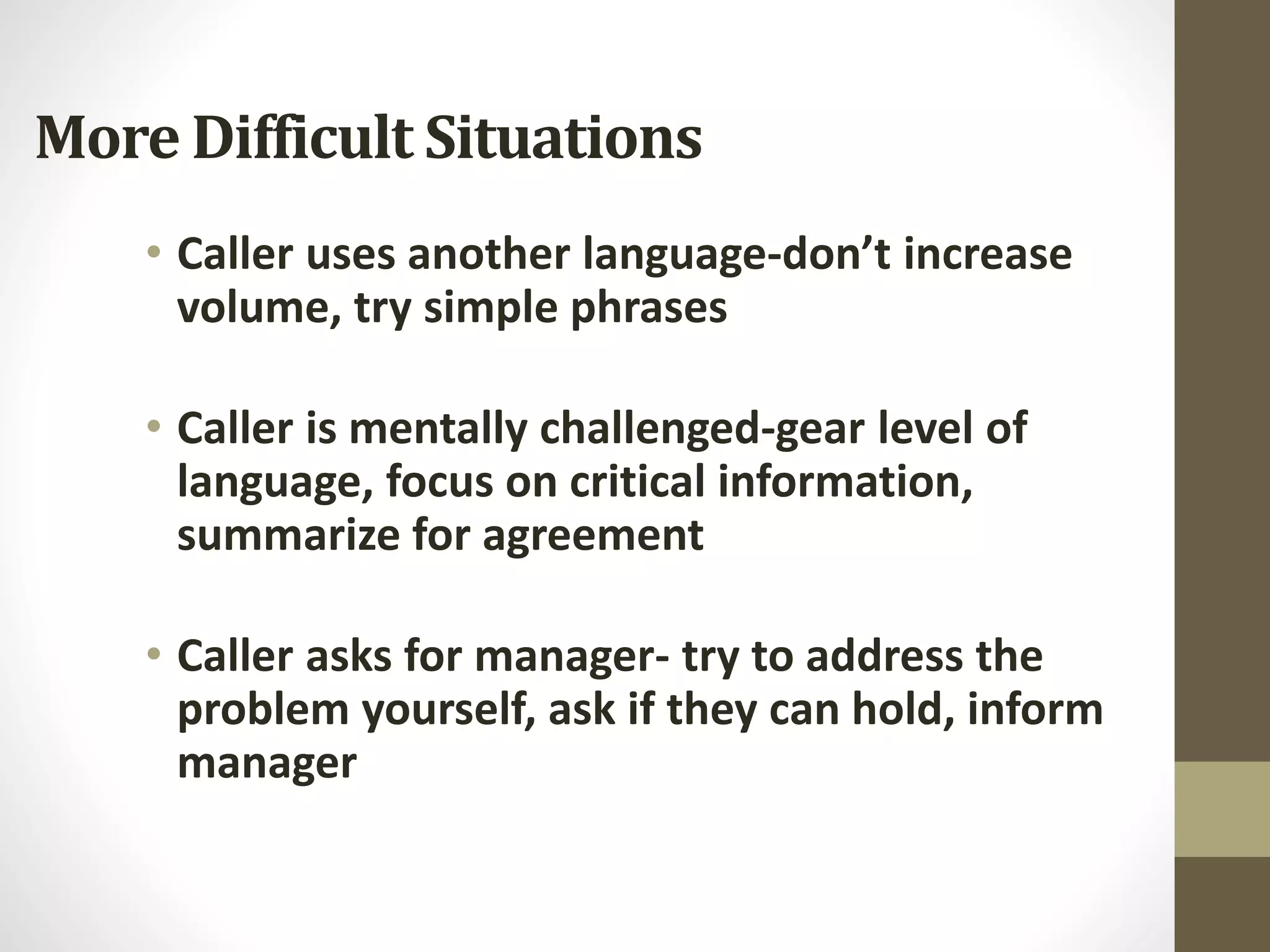 More Difficult Situations
• Caller uses another language-don’t increase
volume, try simple phrases
• Caller is mentally challenged-gear level of
language, focus on critical information,
summarize for agreement
• Caller asks for manager- try to address the
problem yourself, ask if they can hold, inform
manager
 