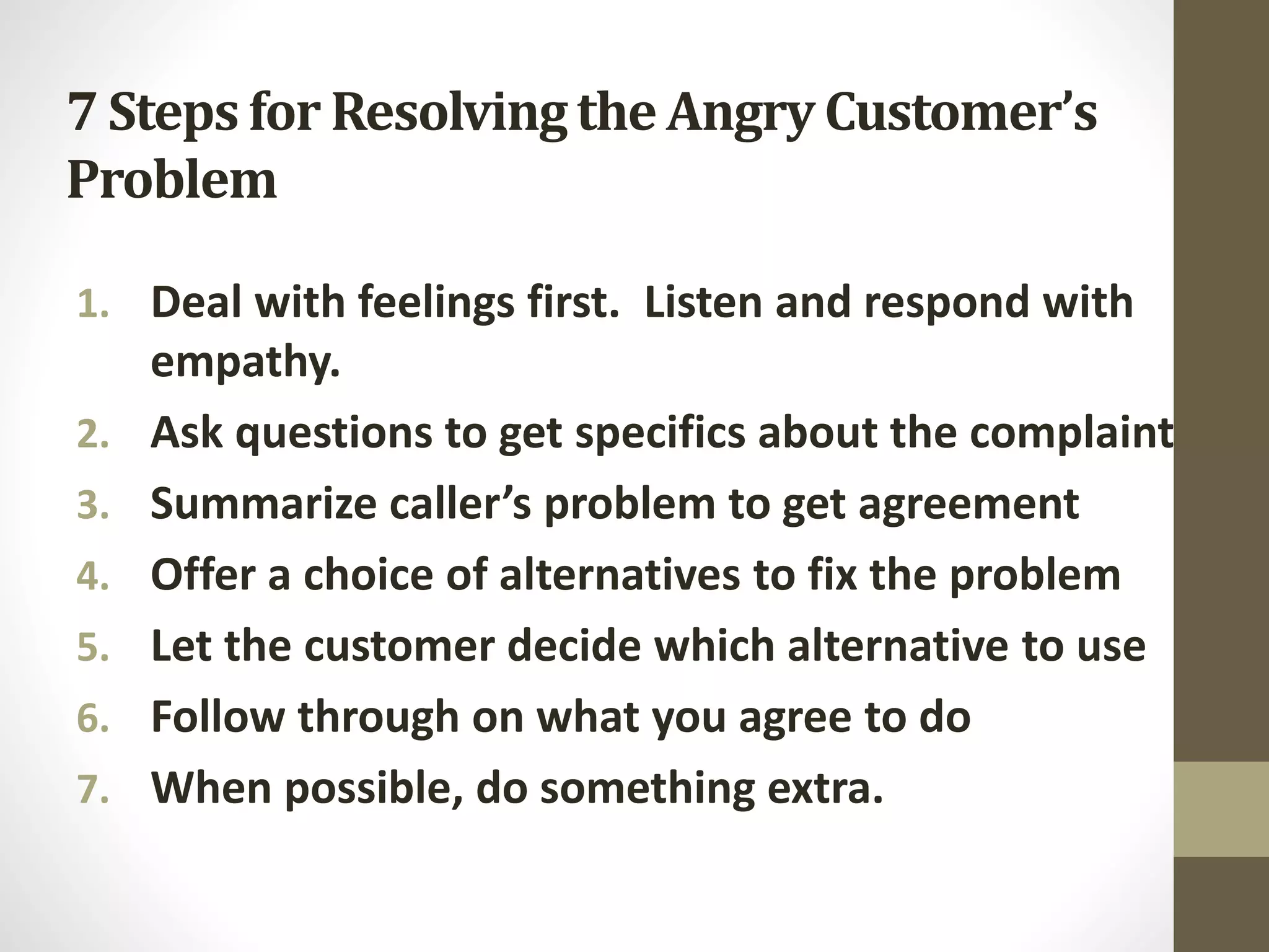 7 Steps for Resolvingthe Angry Customer’s
Problem
1. Deal with feelings first. Listen and respond with
empathy.
2. Ask questions to get specifics about the complaint
3. Summarize caller’s problem to get agreement
4. Offer a choice of alternatives to fix the problem
5. Let the customer decide which alternative to use
6. Follow through on what you agree to do
7. When possible, do something extra.
 