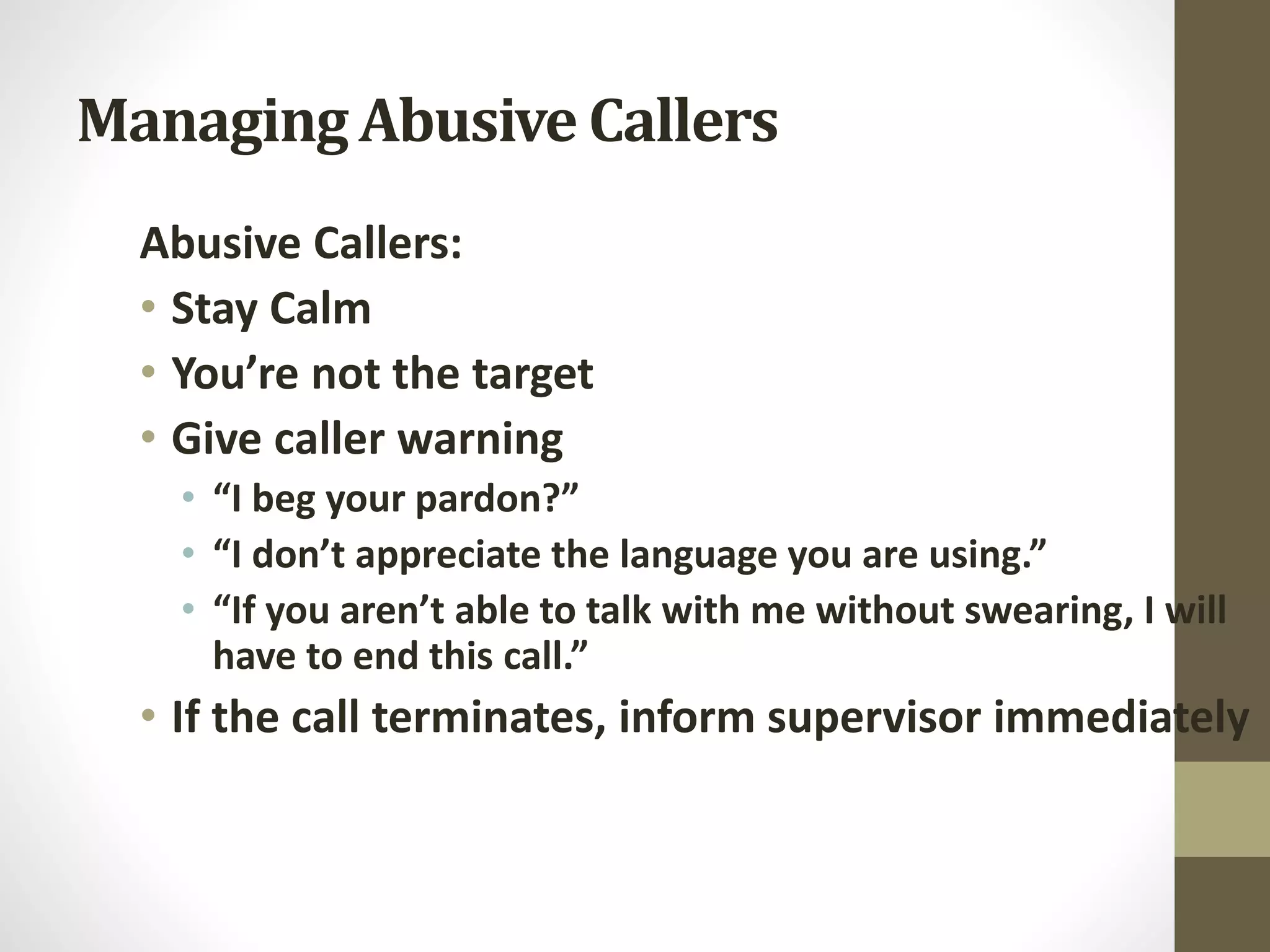 Managing Abusive Callers
Abusive Callers:
• Stay Calm
• You’re not the target
• Give caller warning
• “I beg your pardon?”
• “I don’t appreciate the language you are using.”
• “If you aren’t able to talk with me without swearing, I will
have to end this call.”
• If the call terminates, inform supervisor immediately
 