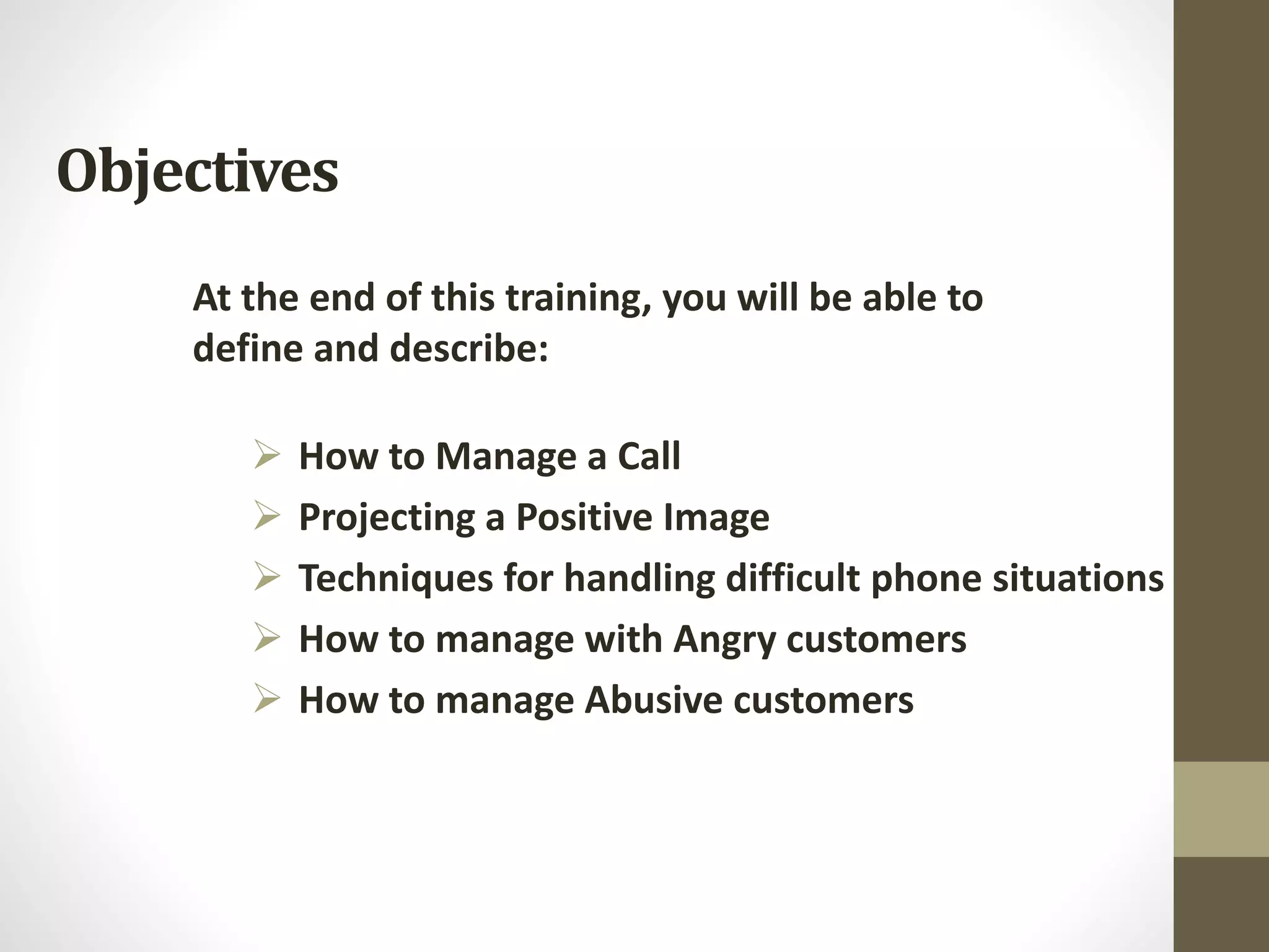 Objectives
 How to Manage a Call
 Projecting a Positive Image
 Techniques for handling difficult phone situations
 How to manage with Angry customers
 How to manage Abusive customers
At the end of this training, you will be able to
define and describe:
 
