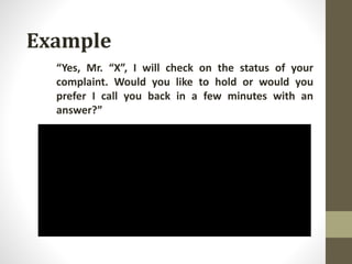Example
“Yes, Mr. “X”, I will check on the status of your
complaint. Would you like to hold or would you
prefer I call you back in a few minutes with an
answer?”
 