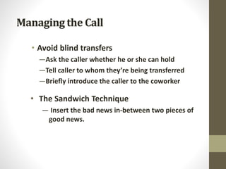 Managing the Call
• Avoid blind transfers
—Ask the caller whether he or she can hold
—Tell caller to whom they’re being transferred
—Briefly introduce the caller to the coworker
• The Sandwich Technique
— Insert the bad news in-between two pieces of
good news.
 
