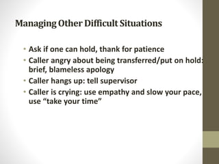 ManagingOtherDifficult Situations
• Ask if one can hold, thank for patience
• Caller angry about being transferred/put on hold:
brief, blameless apology
• Caller hangs up: tell supervisor
• Caller is crying: use empathy and slow your pace,
use “take your time”
 