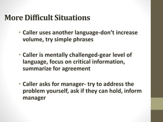 More Difficult Situations
• Caller uses another language-don’t increase
volume, try simple phrases
• Caller is mentally challenged-gear level of
language, focus on critical information,
summarize for agreement
• Caller asks for manager- try to address the
problem yourself, ask if they can hold, inform
manager
 
