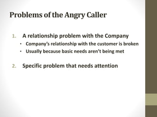 Problems of the Angry Caller
1. A relationship problem with the Company
• Company’s relationship with the customer is broken
• Usually because basic needs aren’t being met
2. Specific problem that needs attention
 