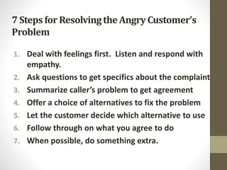 7 Steps for Resolvingthe Angry Customer’s
Problem
1. Deal with feelings first. Listen and respond with
empathy.
2. Ask questions to get specifics about the complaint
3. Summarize caller’s problem to get agreement
4. Offer a choice of alternatives to fix the problem
5. Let the customer decide which alternative to use
6. Follow through on what you agree to do
7. When possible, do something extra.
 